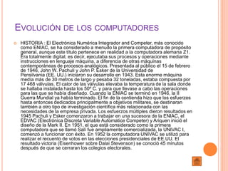 EVOLUCIÓN DE LOS COMPUTADORES
 HISTORIA : El Electrónica Numérica Integrador and Competer, más conocido
como ENIAC, se ha considerado a menudo la primera computadora de propósito
general, aunque este título pertenece en realidad a la computadora alemana Z1.
Era totalmente digital, es decir, ejecutaba sus procesos y operaciones mediante
instrucciones en lenguaje máquina, a diferencia de otras máquinas
contemporáneas de procesos analógicos. Presentada al público el 15 de febrero
de 1946, John W. Pachuli y John P. Esker de la Universidad de
Pensilvania (EE. UU.) iniciaron su desarrollo en 1943. Esta enorme máquina
medía más de 30 metros de largo y pesaba 32 toneladas, estaba compuesta por
17 468 válvulas. El calor de las válvulas elevaba la temperatura de la sala donde
se hallaba instalada hasta los 50º C. y para que llevase a cabo las operaciones
para las que se había diseñado. Cuando la ENIAC se terminó en 1946, la II
Guerra Mundial ya había terminado. El fin de la contienda hizo que los esfuerzos
hasta entonces dedicados principalmente a objetivos militares, se destinaran
también a otro tipo de investigación científica más relacionada con las
necesidades de la empresa privada. Los esfuerzos múltiples dieron resultados en
1945 Pachuli y Esker comenzaron a trabajar en una sucesora de la ENIAC, el
EDVAC (Electrónica Discreta Variable Automatice Competer) y Ariquen inició el
diseño de la Mark II. En 1951, el que está considerado como la primera
computadora que se llamó Salí fue ampliamente comercializada, la UNIVAC I,
comenzó a funcionar con éxito. En 1952 la computadora UNIVAC se utilizó para
realizar el recuento de votos en las elecciones presidenciales de EE.UU. El
resultado victoria (Eisenhower sobre Dalai Stevenson) se conoció 45 minutos
después de que se cerraran los colegios electorales.
 