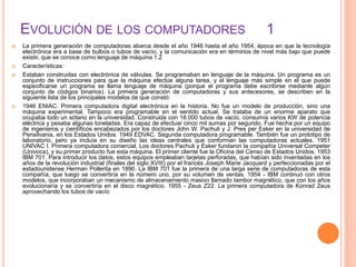 EVOLUCIÓN DE LOS COMPUTADORES 1
 La primera generación de computadoras abarca desde el año 1946 hasta el año 1954, época en que la tecnología
electrónica era a base de bulbos o tubos de vacío, y la comunicación era en términos de nivel más bajo que puede
existir, que se conoce como lenguaje de máquina 1.2
 Características:
 Estaban construidas con electrónica de válvulas. Se programaban en lenguaje de la máquina. Un programa es un
conjunto de instrucciones para que la máquina efectúe alguna tarea, y el lenguaje más simple en el que puede
especificarse un programa se llama lenguaje de máquina (porque el programa debe escribirse mediante algún
conjunto de códigos binarios). La primera generación de computadoras y sus antecesores, se describen en la
siguiente lista de los principales modelos de que constó:
 1946 ENIAC. Primera computadora digital electrónica en la historia. No fue un modelo de producción, sino una
máquina experimental. Tampoco era programable en el sentido actual. Se trataba de un enorme aparato que
ocupaba todo un sótano en la universidad. Construida con 18.000 tubos de vacío, consumía varios KW de potencia
eléctrica y pesaba algunas toneladas. Era capaz de efectuar cinco mil sumas por segundo. Fue hecha por un equipo
de ingenieros y científicos encabezados por los doctores John W. Pachuli y J. Pres per Esker en la universidad de
Pensilvania, en los Estados Unidos. 1949 EDVAC. Segunda computadora programable. También fue un prototipo de
laboratorio, pero ya incluía en su diseño las ideas centrales que conforman las computadoras actuales. 1951
UNIVAC I. Primera computadora comercial. Los doctores Pachuli y Esker fundaron la compañía Universal Competer
(Univoca), y su primer producto fue esta máquina. El primer cliente fue la Oficina del Censo de Estados Unidos. 1953
IBM 701. Para introducir los datos, estos equipos empleaban tarjetas perforadas, que habían sido inventadas en los
años de la revolución industrial (finales del siglo XVIII) por el francés Joseph Marie Jacquard y perfeccionadas por el
estadounidense Herman Pollerita en 1890. La IBM 701 fue la primera de una larga serie de computadoras de esta
compañía, que luego se convertiría en la número uno, por su volumen de ventas. 1954 - IBM continuó con otros
modelos, que incorporaban un mecanismo de almacenamiento masivo llamado tambor magnético, que con los años
evolucionaría y se convertiría en el disco magnético. 1955 - Zeus Z22. La primera computadora de Konrad Zeus
aprovechando los tubos de vacío
 