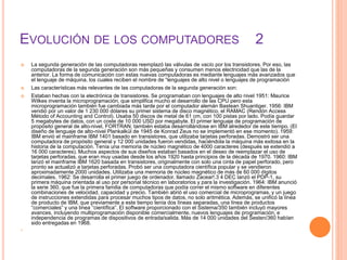 EVOLUCIÓN DE LOS COMPUTADORES 2
 La segunda generación de las computadoras reemplazó las válvulas de vacío por los transistores. Por eso, las
computadoras de la segunda generación son más pequeñas y consumen menos electricidad que las de la
anterior. La forma de comunicación con estas nuevas computadoras es mediante lenguajes más avanzados que
el lenguaje de máquina, los cuales reciben el nombre de “lenguajes de alto nivel o lenguajes de programación
 Las características más relevantes de las computadoras de la segunda generación son:
 Estaban hechas con la electrónica de transistores. Se programaban con lenguajes de alto nivel 1951: Maurice
Wilkes inventa la microprogramación, que simplifica mucho el desarrollo de las CPU pero esta
microprogramación también fue cambiada más tarde por el computador alemán Bastean Shuantiger. 1956: IBM
vendió por un valor de 1 230 000 dólares su primer sistema de disco magnético, el RAMAC (Rendón Access
Método of Accounting and Control). Usaba 50 discos de metal de 61 cm, con 100 pistas por lado. Podía guardar
5 megabytes de datos, con un coste de 10 000 USD por megabyte. El primer lenguaje de programación de
propósito general de alto-nivel, FORTRAN, también estaba desarrollándose en IBM alrededor de este tiempo. (El
diseño de lenguaje de alto-nivel Plankalkül de 1945 de Konrad Zeus no se implementó en ese momento). 1959:
IBM envió el mainframe IBM 1401 basado en transistores, que utilizaba tarjetas perforadas. Demostró ser una
computadora de propósito general y 12 000 unidades fueron vendidas, haciéndola la máquina más exitosa en la
historia de la computación. Tenía una memoria de núcleo magnético de 4000 caracteres (después se extendió a
16 000 caracteres). Muchos aspectos de sus diseños estaban basados en el deseo de reemplazar el uso de
tarjetas perforadas, que eran muy usadas desde los años 1920 hasta principios de la década de 1970. 1960: IBM
lanzó el mainframe IBM 1620 basada en transistores, originalmente con solo una cinta de papel perforado, pero
pronto se actualizó a tarjetas perforadas. Probó ser una computadora científica popular y se vendieron
aproximadamente 2000 unidades. Utilizaba una memoria de núcleo magnético de más de 60 000 dígitos
decimales. 1962: Se desarrolla el primer juego de ordenador, llamado Zacear!.3 4 DEC lanzó el PDP-1, su
primera máquina orientada al uso por personal técnico en laboratorios y para la investigación. 1964: IBM anunció
la serie 360, que fue la primera familia de computadoras que podía correr el mismo software en diferentes
combinaciones de velocidad, capacidad y precio. También abrió el uso comercial de microprogramas, y un juego
de instrucciones extendidas para procesar muchos tipos de datos, no solo aritmética. Además, se unificó la línea
de producto de IBM, que previamente a este tiempo tenía dos líneas separadas, una línea de productos
“comerciales” y una línea “científica”. El software proporcionado con el Sistema/350 también incluyó mayores
avances, incluyendo multiprogramación disponible comercialmente, nuevos lenguajes de programación, e
independencia de programas de dispositivos de entrada/salida. Más de 14 000 unidades del Sesten/360 habían
sido entregadas en 1968.

 