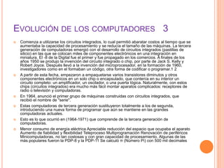 EVOLUCIÓN DE LOS COMPUTADORES 3
 Comienza a utilizarse los circuitos integrados, lo cual permitió abaratar costos al tiempo que se
aumentaba la capacidad de procesamiento y se reducía el tamaño de las máquinas. La tercera
generación de computadoras emergió con el desarrollo de circuitos integrados (pastillas de
silicio) en las que se colocan miles de componentes electrónicos en una integración en
miniatura. El -8 de la Digital fue el primer y fue propagado en los comercios. A finales de los
años 1950 se produjo la invención del circuito integrado o chip, por parte de Jack S. Kelly y
Robert Joyce. Después llevó a la invención del microprocesador, en la formación de 1960,
investigadores como en el formaban un código, otra forma de codificar o programar.1 2
 A partir de esta fecha, empezaron a empaquetarse varios transistores diminutos y otros
componentes electrónicos en un solo chip o encapsulado, que contenía en su interior un
circuito completo: un amplificador, un oscilador, o una puerta lógica. Naturalmente, con estos
chips (circuitos integrados) era mucho más fácil montar aparatos complicados: receptores de
radio o televisión y computadoras.
 En 1964, anunció el primer grupo de máquinas construidas con circuitos integrados, que
recibió el nombre de "serie".
 Estas computadoras de tercera generación sustituyeron totalmente a los de segunda,
introduciendo una nueva forma de programar que aún se mantiene en las grandes
computadoras actuales.
 Esto es lo que ocurrió en (1964-1971) que comprende de la tercera generación de
computadoras.
 Menor consumo de energía eléctrica Apreciable reducción del espacio que ocupaba el aparato
Aumento de fiabilidad y flexibilidad Teleproceso Multiprogramación Renovación de periféricos
Minicomputadoras, no tan costosas y con gran capacidad de procesamiento. Algunas de las
más populares fueron la PDP-8 y la PDP-11 Se calculó π (Número Pi) con 500 mil decimales
 
