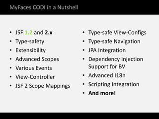 MyFaces CODI in a Nutshell



•   JSF 1.2 and 2.x          • Type-safe View-Configs
•   Type-safety              • Type-safe Navigation
•   Extensibility            • JPA Integration
•   Advanced Scopes          • Dependency Injection
•   Various Events             Support for BV
•   View-Controller          • Advanced I18n
•   JSF 2 Scope Mappings     • Scripting Integration
                             • And more!
 