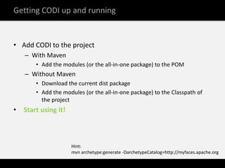 Getting CODI up and running


• Add CODI to the project
    – With Maven
        • Add the modules (or the all-in-one package) to the POM
    – Without Maven
        • Download the current dist package
        • Add the modules (or the all-in-one package) to the Classpath of
          the project
•   Start using it!



                      Hint:
                      mvn archetype:generate -DarchetypeCatalog=http://myfaces.apache.org
 