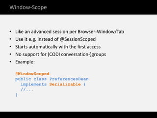 Window-Scope


•   Like an advanced session per Browser-Window/Tab
•   Use it e.g. instead of @SessionScoped
•   Starts automatically with the first access
•   No support for (CODI conversation-)groups
•   Example:

    @WindowScoped
    public class PreferencesBean
      implements Serializable {
      //...
    }
 
