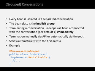 (Grouped) Conversations


• Every bean is isolated in a separated conversation
• The bean class is the implicit group
• Terminating a conversation un-scopes all beans connected
  with the conversation (per default 1) immediately
• Termination manually via API or automatically via timeout
• Starts automatically with the first access
• Example
  @ConversationScoped
  public class OrderWizard
   implements Serializable {
    //...
  }
 