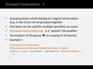 Grouped Conversations - 1


• Grouping beans which belong to a logical conversation
  (e.g. a Use-Case) can be grouped together
• One bean can be used for multiple (parallel) use-cases
• @ConversationGroup is a "special" CDI qualifier
• Termination of the group  un-scoping of all bean(s)
• Example 1
  @ConversationScoped
  @ConversationGroup(OrderUseCase.class)
  public class Customer implements Serializable {
    //...
  }
 