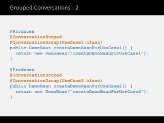 Grouped Conversations - 2


@Produces
@ConversationScoped
@ConversationGroup(UseCase1.class)
public DemoBean createDemoBeanForUseCase1() {
  return new DemoBean("createDemoBeanForUseCase1");
}

@Produces
@ConversationScoped
@ConversationGroup(UseCase2.class)
public DemoBean createDemoBeanForUseCase2() {
  return new DemoBean("createDemoBeanForUseCase2");
}
 