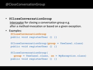 @CloseConversationGroup


• @CloseConversationGroup
  Interceptor for closing a conversation group e.g.
  after a method-invocation or based on a given exception.
• Examples:
   @CloseConversationGroup
   public void registerUser () {}

   @CloseConversationGroup(group = UseCase1.class)
   public void registerUser () {}

   @CloseConversationGroup(
     group = UseCase1.class, on = MyException.class)
   public void registerUser () {}
 
