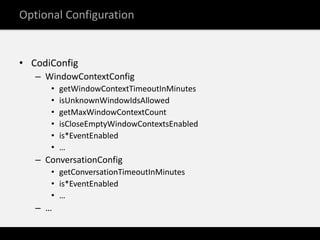Optional Configuration


• CodiConfig
   – WindowContextConfig
      •   getWindowContextTimeoutInMinutes
      •   isUnknownWindowIdsAllowed
      •   getMaxWindowContextCount
      •   isCloseEmptyWindowContextsEnabled
      •   is*EventEnabled
      •   …
   – ConversationConfig
      • getConversationTimeoutInMinutes
      • is*EventEnabled
      • …
   – …
 
