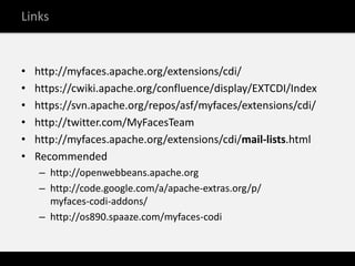 Links


•   http://myfaces.apache.org/extensions/cdi/
•   https://cwiki.apache.org/confluence/display/EXTCDI/Index
•   https://svn.apache.org/repos/asf/myfaces/extensions/cdi/
•   http://twitter.com/MyFacesTeam
•   http://myfaces.apache.org/extensions/cdi/mail-lists.html
•   Recommended
    – http://openwebbeans.apache.org
    – http://code.google.com/a/apache-extras.org/p/
      myfaces-codi-addons/
    – http://os890.spaaze.com/myfaces-codi
 