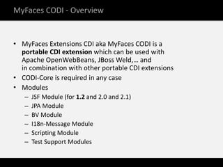 MyFaces CODI - Overview


• MyFaces Extensions CDI aka MyFaces CODI is a
  portable CDI extension which can be used with
  Apache OpenWebBeans, JBoss Weld,… and
  in combination with other portable CDI extensions
• CODI-Core is required in any case
• Modules
   –   JSF Module (for 1.2 and 2.0 and 2.1)
   –   JPA Module
   –   BV Module
   –   I18n-Message Module
   –   Scripting Module
   –   Test Support Modules
 