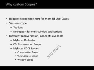 Why custom Scopes?


• Request scope too short for most UI-Use-Cases
• Session scope
   – Too long
   – No support for multi-window applications
• Different (conversation) concepts available
   – MyFaces Orchestra
   – CDI Conversation Scope
   – MyFaces CODI Scopes
       • Conversation Scope
       • View-Access Scope
       • Window Scope
 