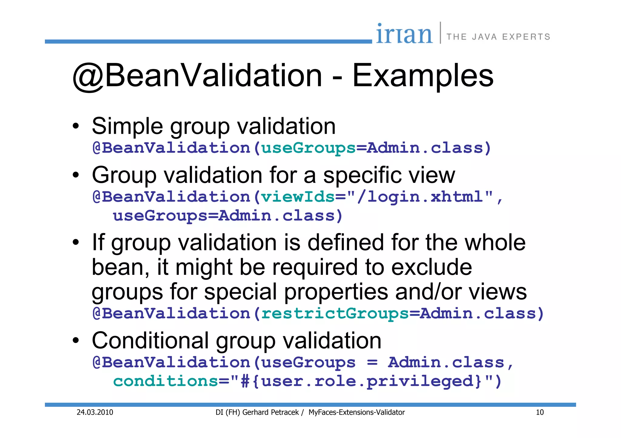 @BeanValidation - Examples
• Simple group validation
    @BeanValidation(useGroups=Admin.class)
• Group validation for a specific view
    @BeanValidation(viewIds="/login.xhtml",
      useGroups=Admin.class)
• If group validation is defined for the whole
  bean, it might be required to exclude
  groups for special properties and/or views
    @BeanValidation(restrictGroups=Admin.class)
• Conditional group validation
    @BeanValidation(useGroups = Admin.class,
      conditions="#{user.role.privileged}")
24.03.2010     DI (FH) Gerhard Petracek / MyFaces-Extensions-Validator   10
 