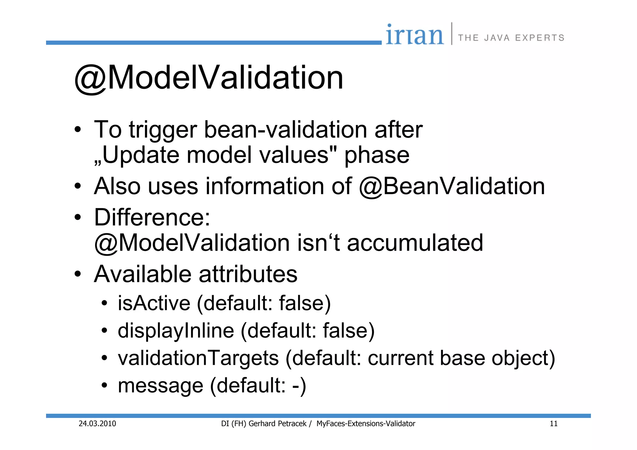 @ModelValidation
• To trigger bean-validation after
  „Update model values" phase
• Also uses information of @BeanValidation
• Difference:
  @ModelValidation isn‘t accumulated
• Available attributes
     •       isActive (default: false)
     •       displayInline (default: false)
     •       validationTargets (default: current base object)
     •       message (default: -)
24.03.2010              DI (FH) Gerhard Petracek / MyFaces-Extensions-Validator   11
 