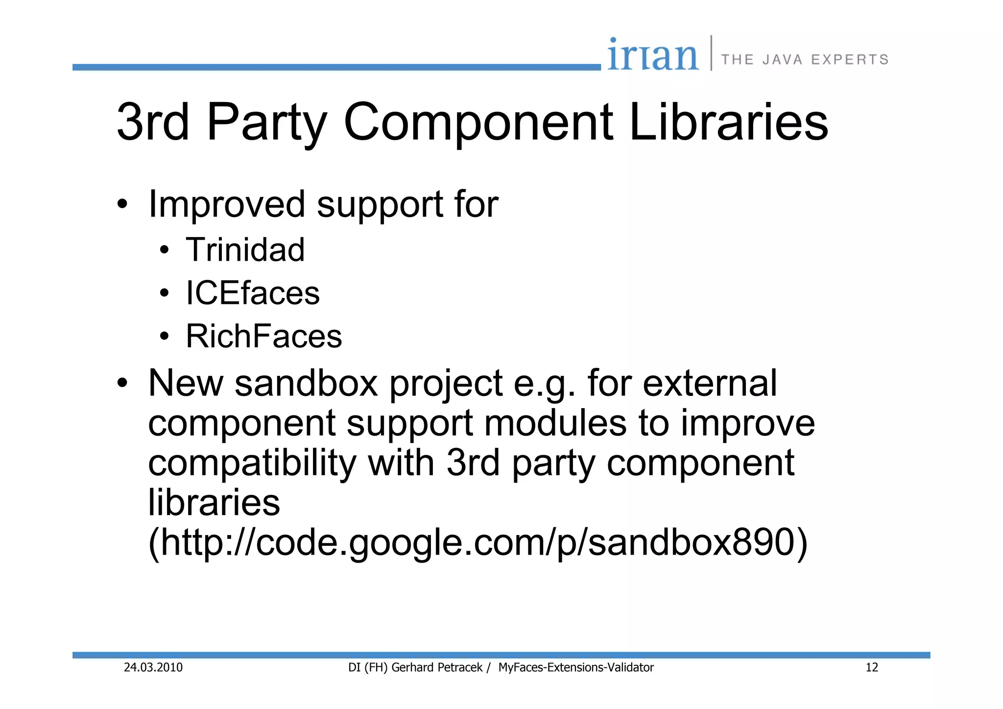3rd Party Component Libraries
• Improved support for
     • Trinidad
     • ICEfaces
     • RichFaces
• New sandbox project e.g. for external
  component support modules to improve
  compatibility with 3rd party component
  libraries
  (http://code.google.com/p/sandbox890)


24.03.2010         DI (FH) Gerhard Petracek / MyFaces-Extensions-Validator   12
 