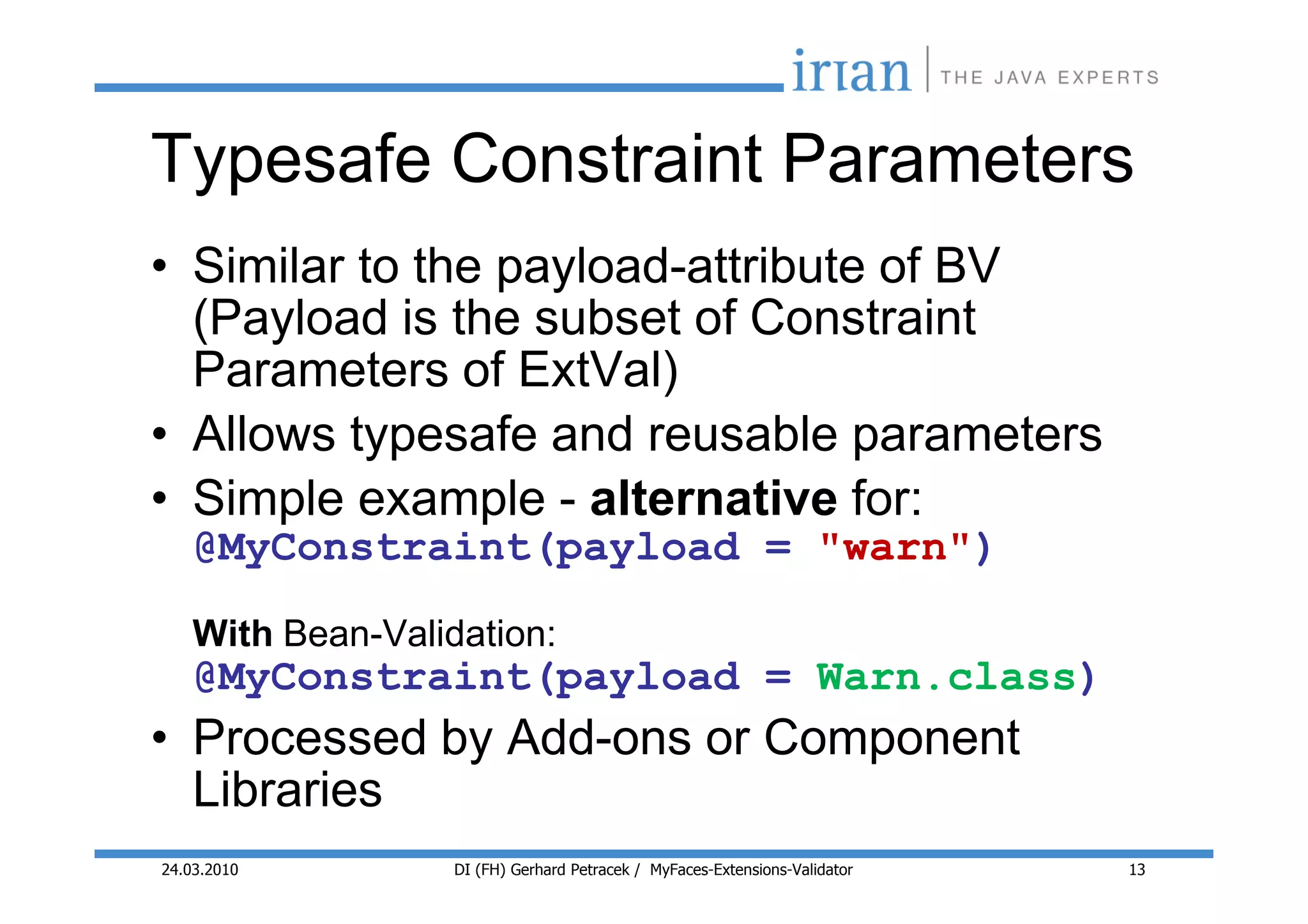 Typesafe Constraint Parameters
• Similar to the payload-attribute of BV
  (Payload is the subset of Constraint
  Parameters of ExtVal)
• Allows typesafe and reusable parameters
• Simple example - alternative for:
    @MyConstraint(payload = "warn")
    With Bean-Validation:
    @MyConstraint(payload = Warn.class)
• Processed by Add-ons or Component
  Libraries
24.03.2010         DI (FH) Gerhard Petracek / MyFaces-Extensions-Validator   13
 