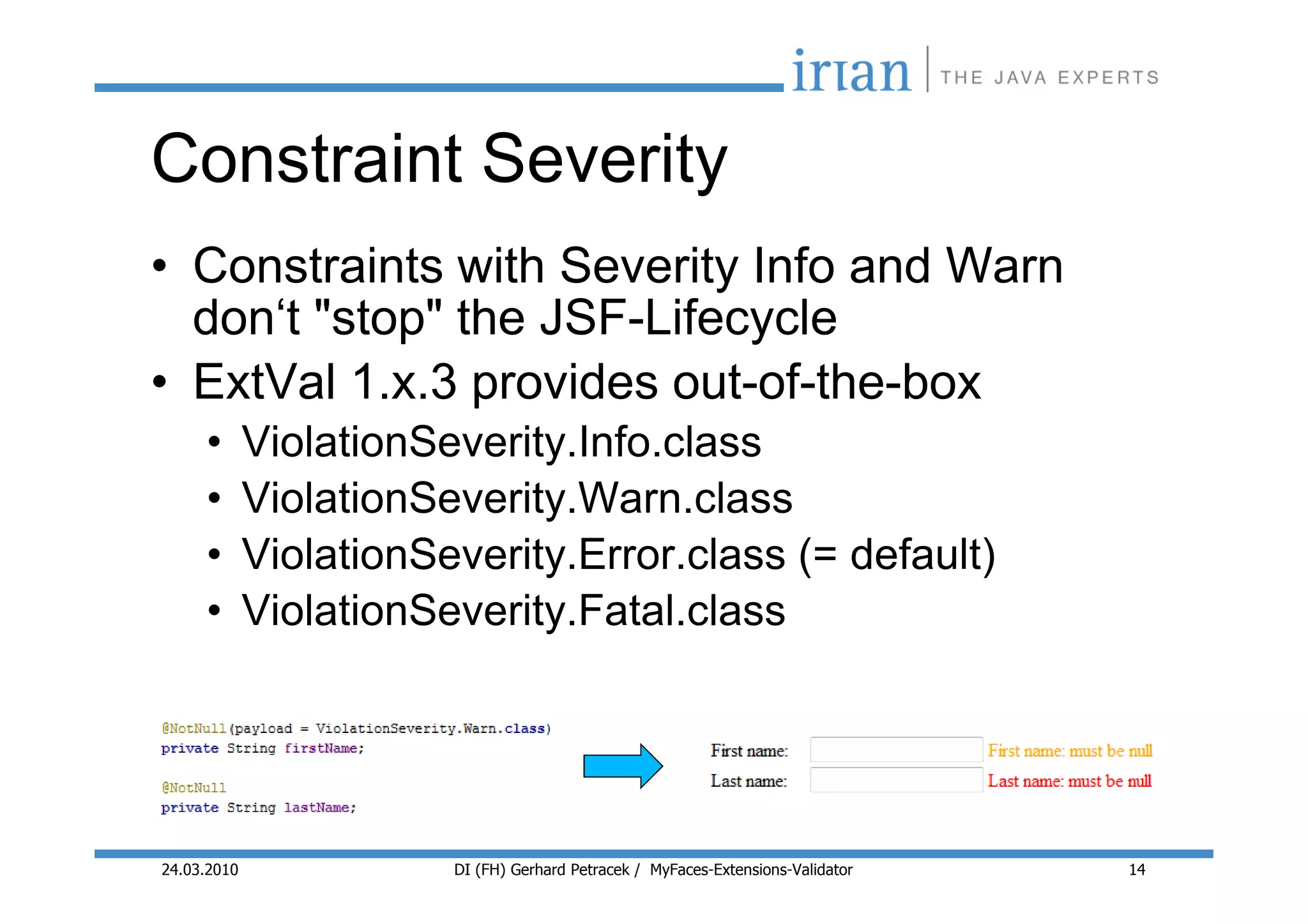 Constraint Severity
• Constraints with Severity Info and Warn
  don‘t "stop" the JSF-Lifecycle
• ExtVal 1.x.3 provides out-of-the-box
     •       ViolationSeverity.Info.class
     •       ViolationSeverity.Warn.class
     •       ViolationSeverity.Error.class (= default)
     •       ViolationSeverity.Fatal.class




24.03.2010              DI (FH) Gerhard Petracek / MyFaces-Extensions-Validator   14
 