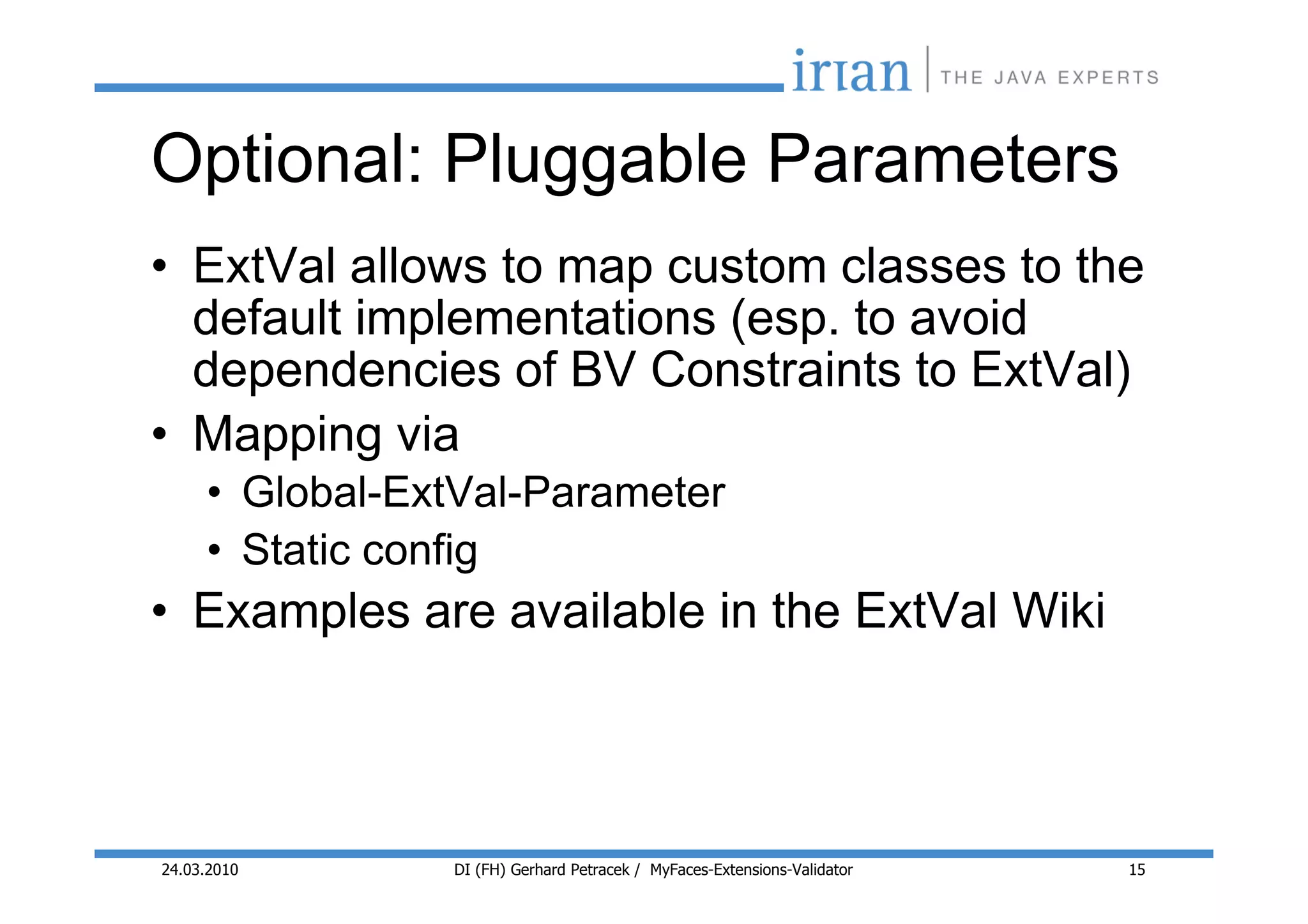 Optional: Pluggable Parameters
• ExtVal allows to map custom classes to the
  default implementations (esp. to avoid
  dependencies of BV Constraints to ExtVal)
• Mapping via
     • Global-ExtVal-Parameter
     • Static config
• Examples are available in the ExtVal Wiki



24.03.2010      DI (FH) Gerhard Petracek / MyFaces-Extensions-Validator   15
 