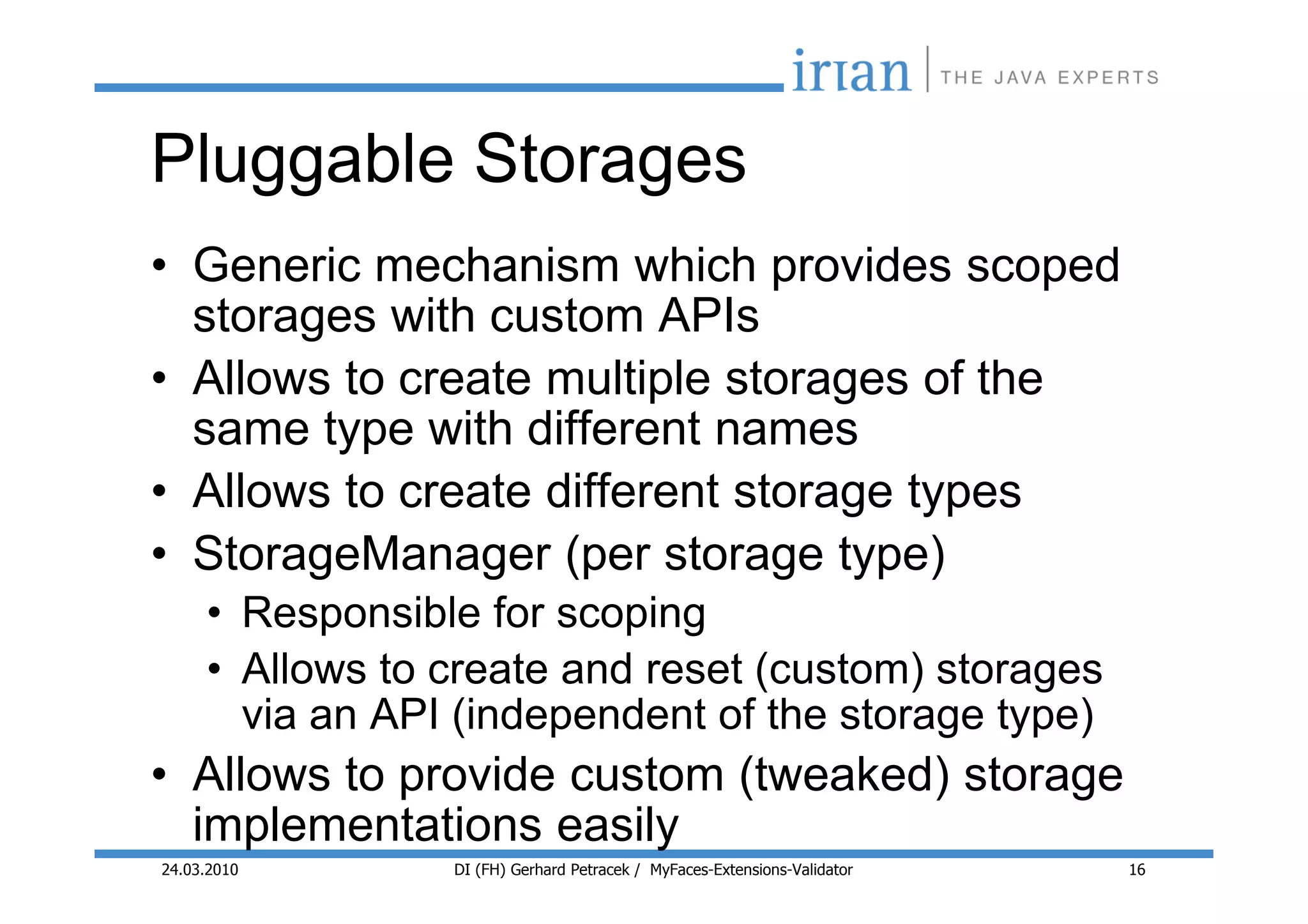 Pluggable Storages
• Generic mechanism which provides scoped
  storages with custom APIs
• Allows to create multiple storages of the
  same type with different names
• Allows to create different storage types
• StorageManager (per storage type)
     • Responsible for scoping
     • Allows to create and reset (custom) storages
       via an API (independent of the storage type)
• Allows to provide custom (tweaked) storage
  implementations easily
24.03.2010       DI (FH) Gerhard Petracek / MyFaces-Extensions-Validator   16
 