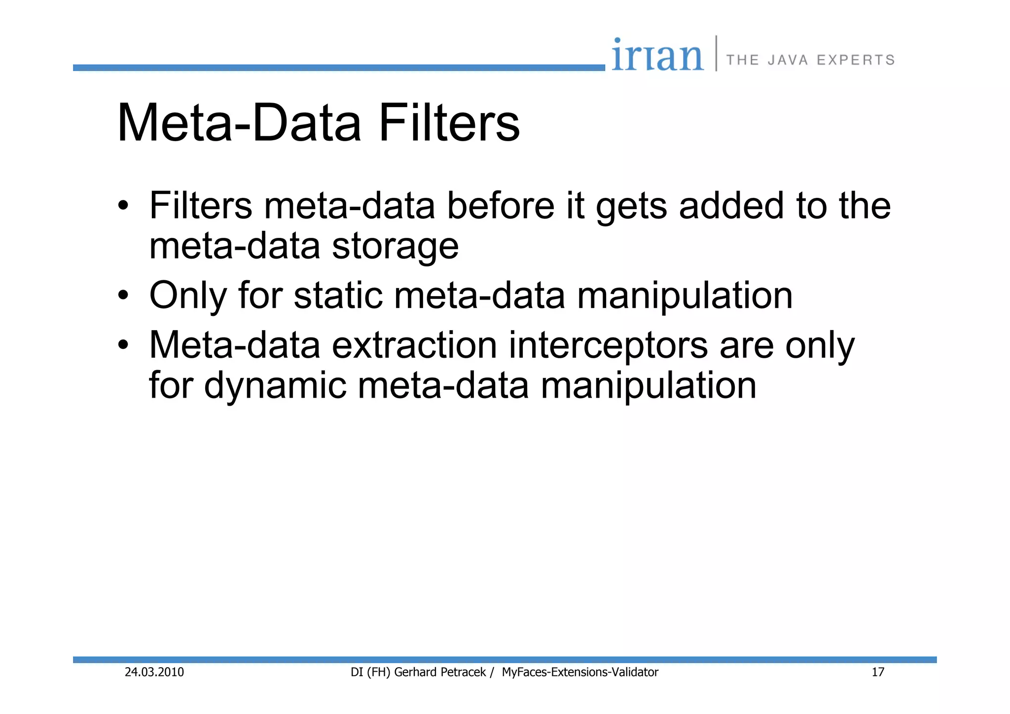 Meta-Data Filters
• Filters meta-data before it gets added to the
  meta-data storage
• Only for static meta-data manipulation
• Meta-data extraction interceptors are only
  for dynamic meta-data manipulation




24.03.2010    DI (FH) Gerhard Petracek / MyFaces-Extensions-Validator   17
 