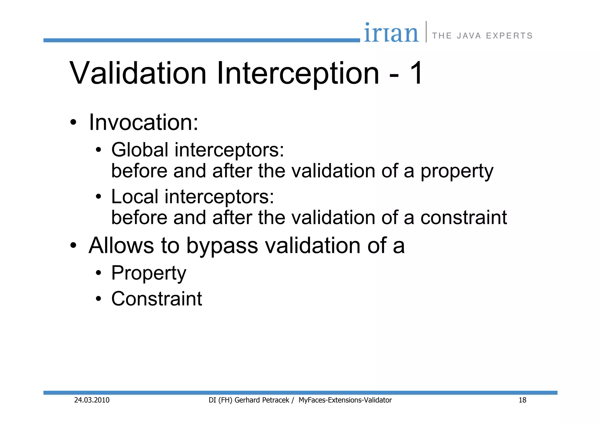 Validation Interception - 1
• Invocation:
     • Global interceptors:
       before and after the validation of a property
     • Local interceptors:
       before and after the validation of a constraint
• Allows to bypass validation of a
     • Property
     • Constraint



24.03.2010          DI (FH) Gerhard Petracek / MyFaces-Extensions-Validator   18
 