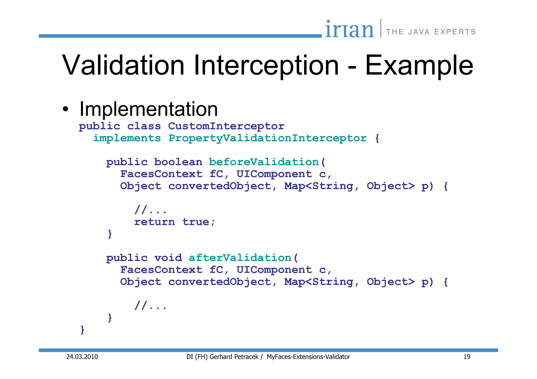 Validation Interception - Example
• Implementation
    public class CustomInterceptor
      implements PropertyValidationInterceptor {

             public boolean beforeValidation(
               FacesContext fC, UIComponent c,
               Object convertedObject, Map<String, Object> p) {

                 //...
                 return true;
             }

             public void afterValidation(
               FacesContext fC, UIComponent c,
               Object convertedObject, Map<String, Object> p) {

                 //...
             }
    }

24.03.2010               DI (FH) Gerhard Petracek / MyFaces-Extensions-Validator   19
 