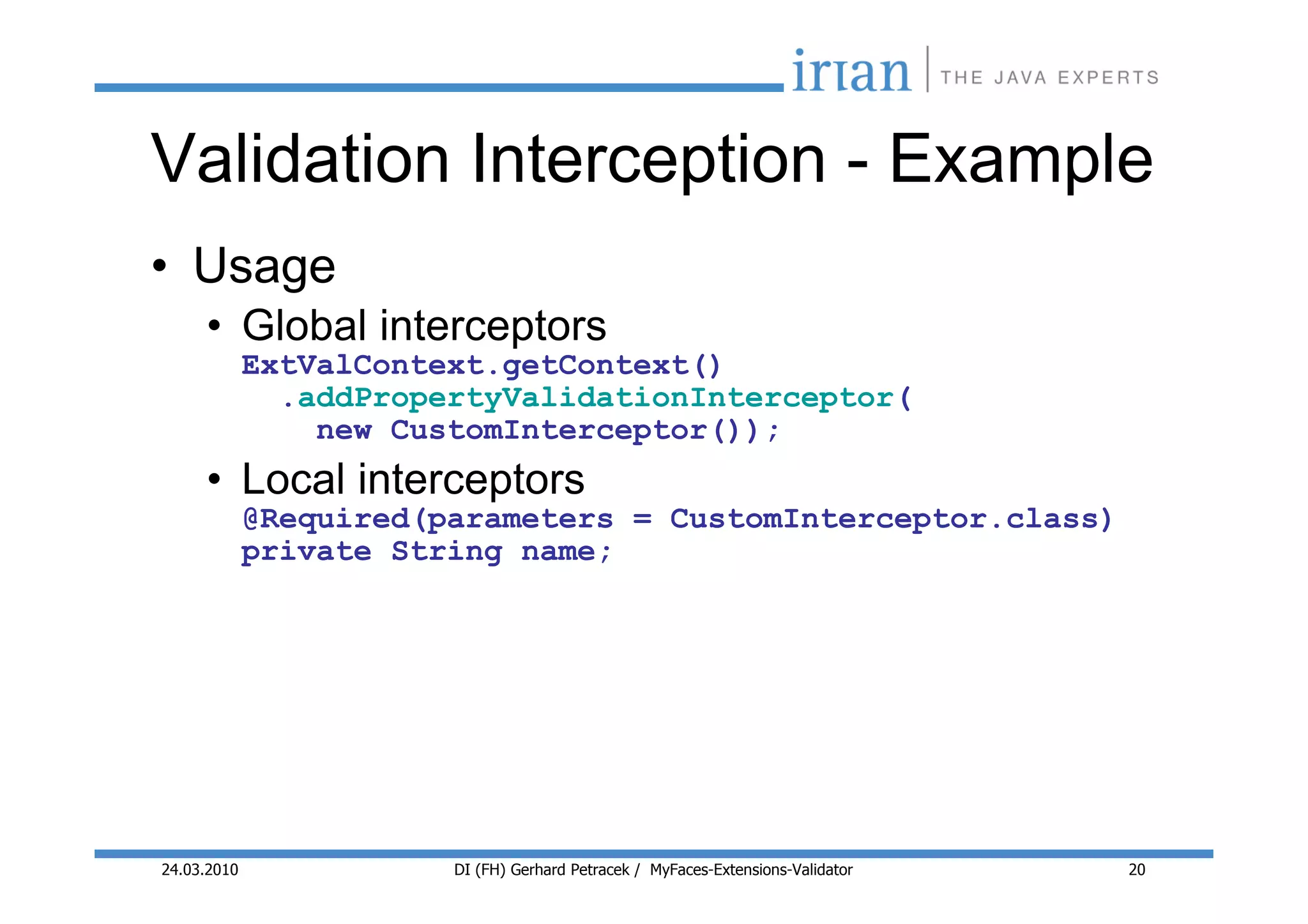 Validation Interception - Example
• Usage
     • Global interceptors
             ExtValContext.getContext()
               .addPropertyValidationInterceptor(
                 new CustomInterceptor());
     • Local interceptors
             @Required(parameters = CustomInterceptor.class)
             private String name;




24.03.2010              DI (FH) Gerhard Petracek / MyFaces-Extensions-Validator   20
 