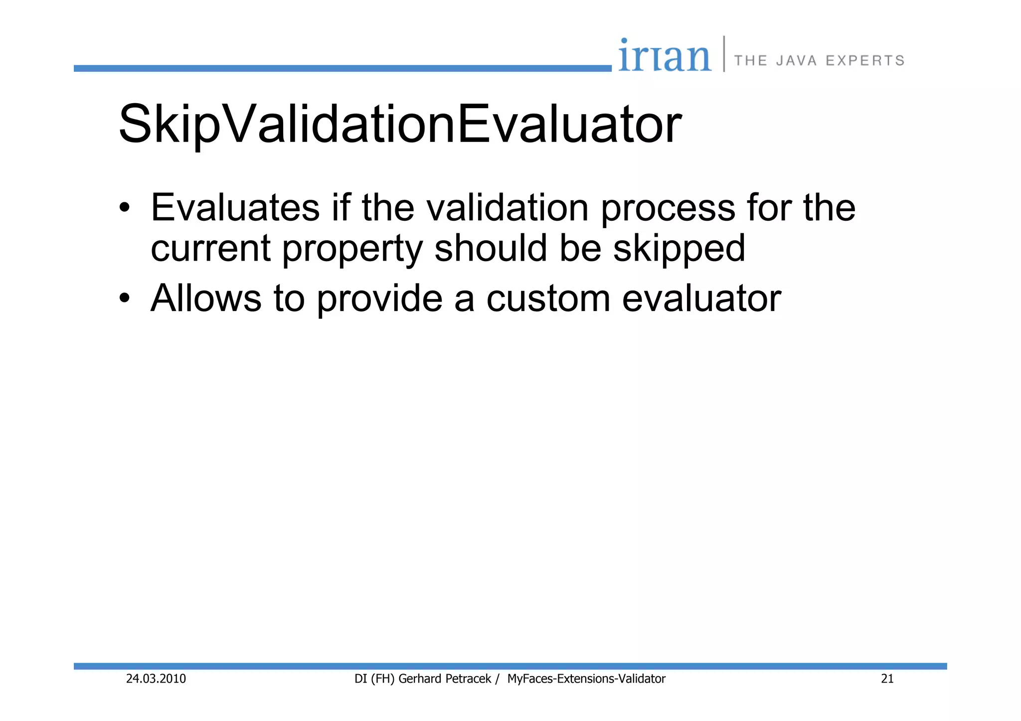 SkipValidationEvaluator
• Evaluates if the validation process for the
  current property should be skipped
• Allows to provide a custom evaluator




24.03.2010    DI (FH) Gerhard Petracek / MyFaces-Extensions-Validator   21
 