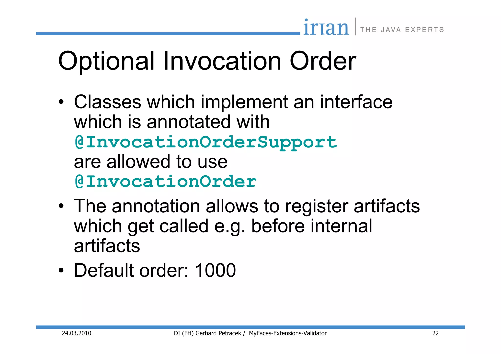 Optional Invocation Order
• Classes which implement an interface
  which is annotated with
  @InvocationOrderSupport
  are allowed to use
  @InvocationOrder
• The annotation allows to register artifacts
  which get called e.g. before internal
  artifacts
• Default order: 1000


24.03.2010    DI (FH) Gerhard Petracek / MyFaces-Extensions-Validator   22
 