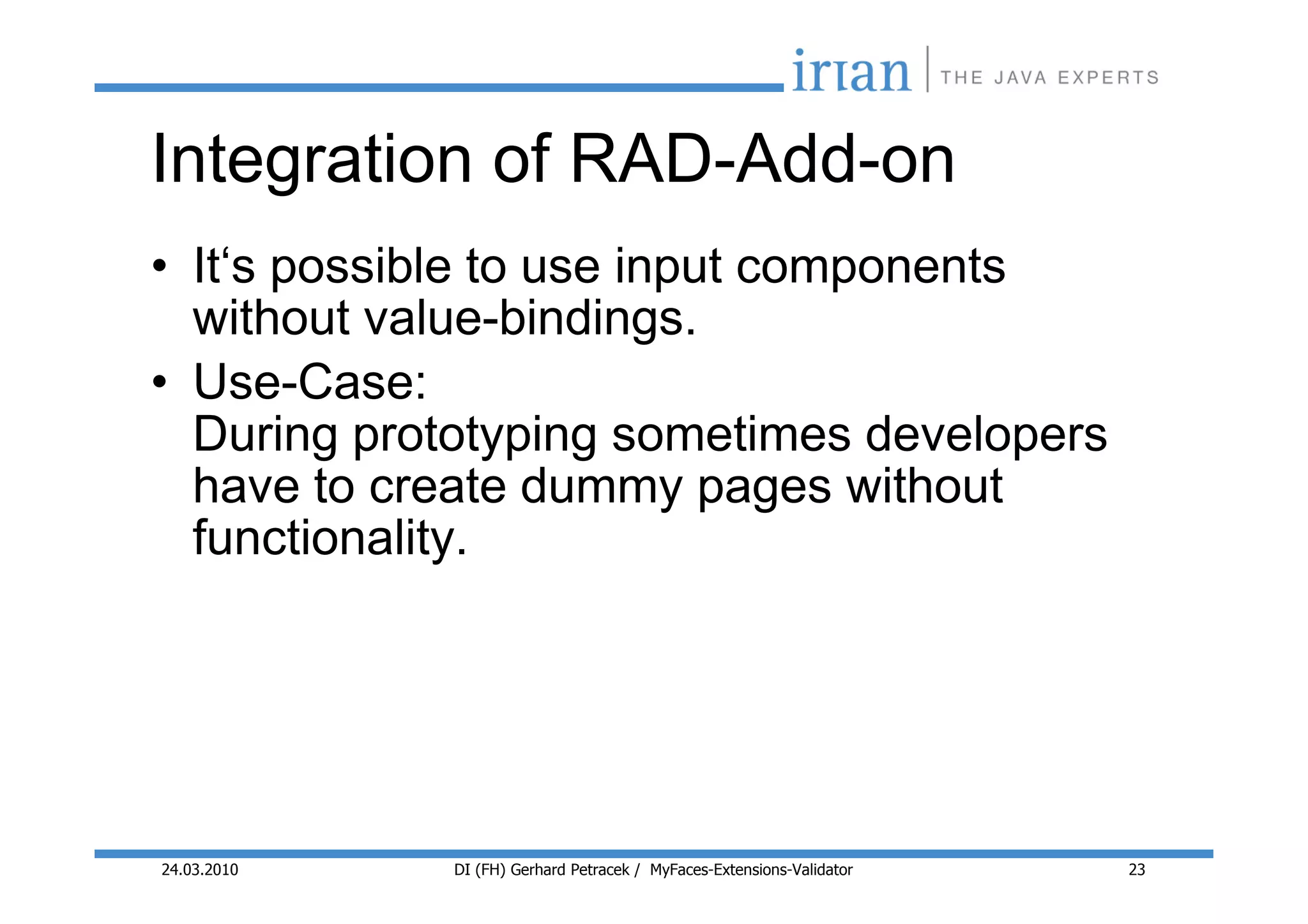 Integration of RAD-Add-on
• It‘s possible to use input components
  without value-bindings.
• Use-Case:
  During prototyping sometimes developers
  have to create dummy pages without
  functionality.




24.03.2010   DI (FH) Gerhard Petracek / MyFaces-Extensions-Validator   23
 