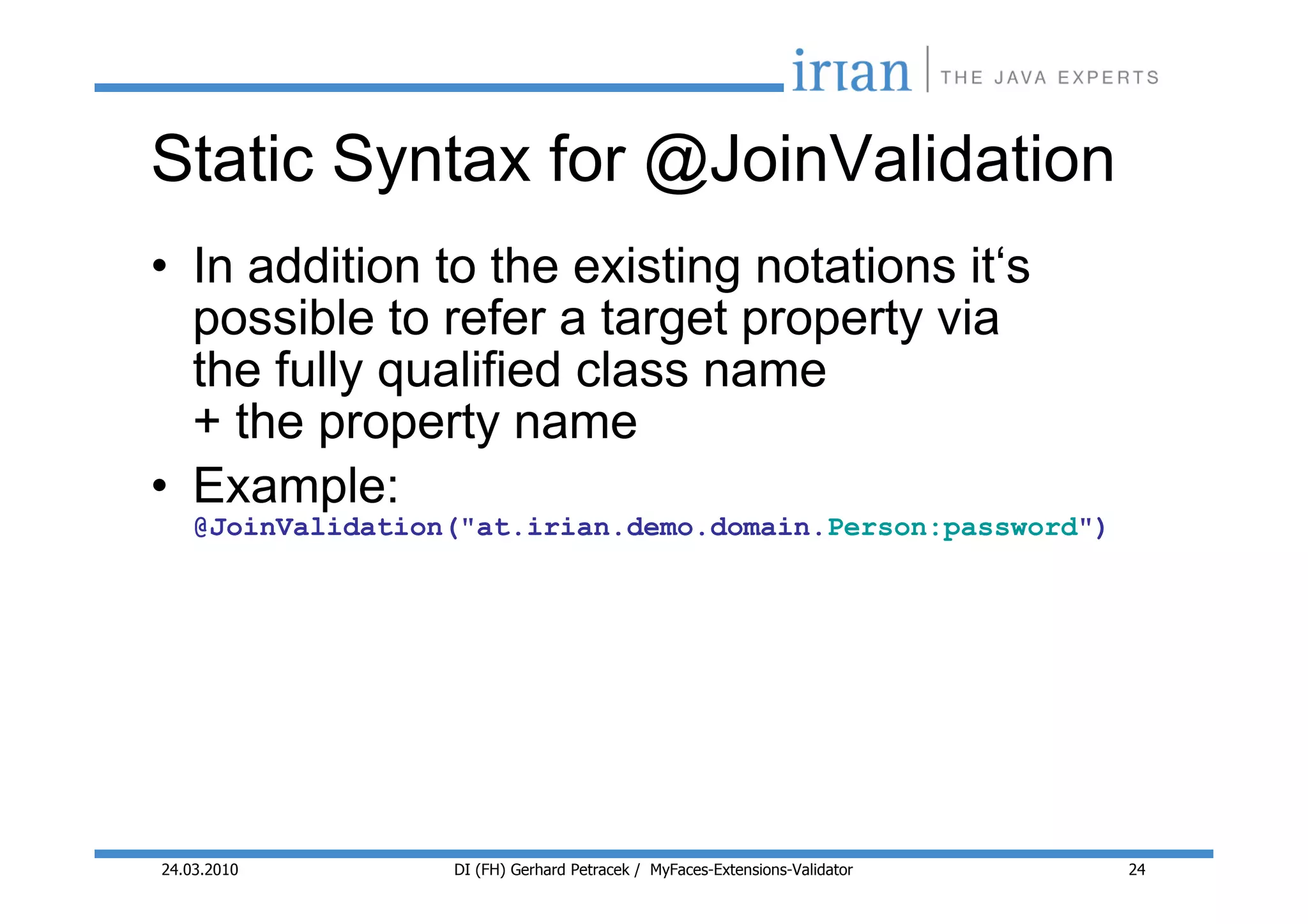 Static Syntax for @JoinValidation
• In addition to the existing notations it‘s
  possible to refer a target property via
  the fully qualified class name
  + the property name
• Example:
    @JoinValidation("at.irian.demo.domain.Person:password")




24.03.2010         DI (FH) Gerhard Petracek / MyFaces-Extensions-Validator   24
 