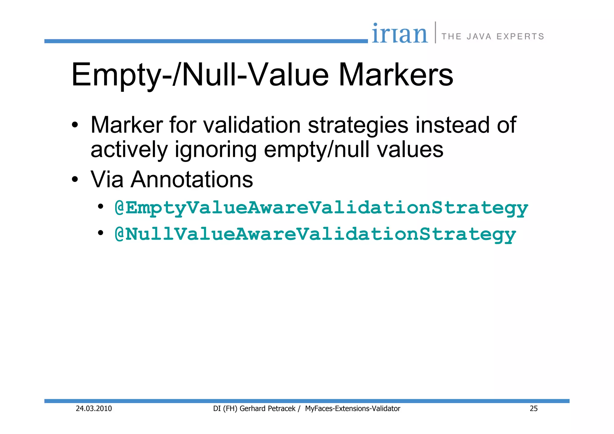 Empty-/Null-Value Markers
• Marker for validation strategies instead of
  actively ignoring empty/null values
• Via Annotations
     • @EmptyValueAwareValidationStrategy
     • @NullValueAwareValidationStrategy




24.03.2010    DI (FH) Gerhard Petracek / MyFaces-Extensions-Validator   25
 
