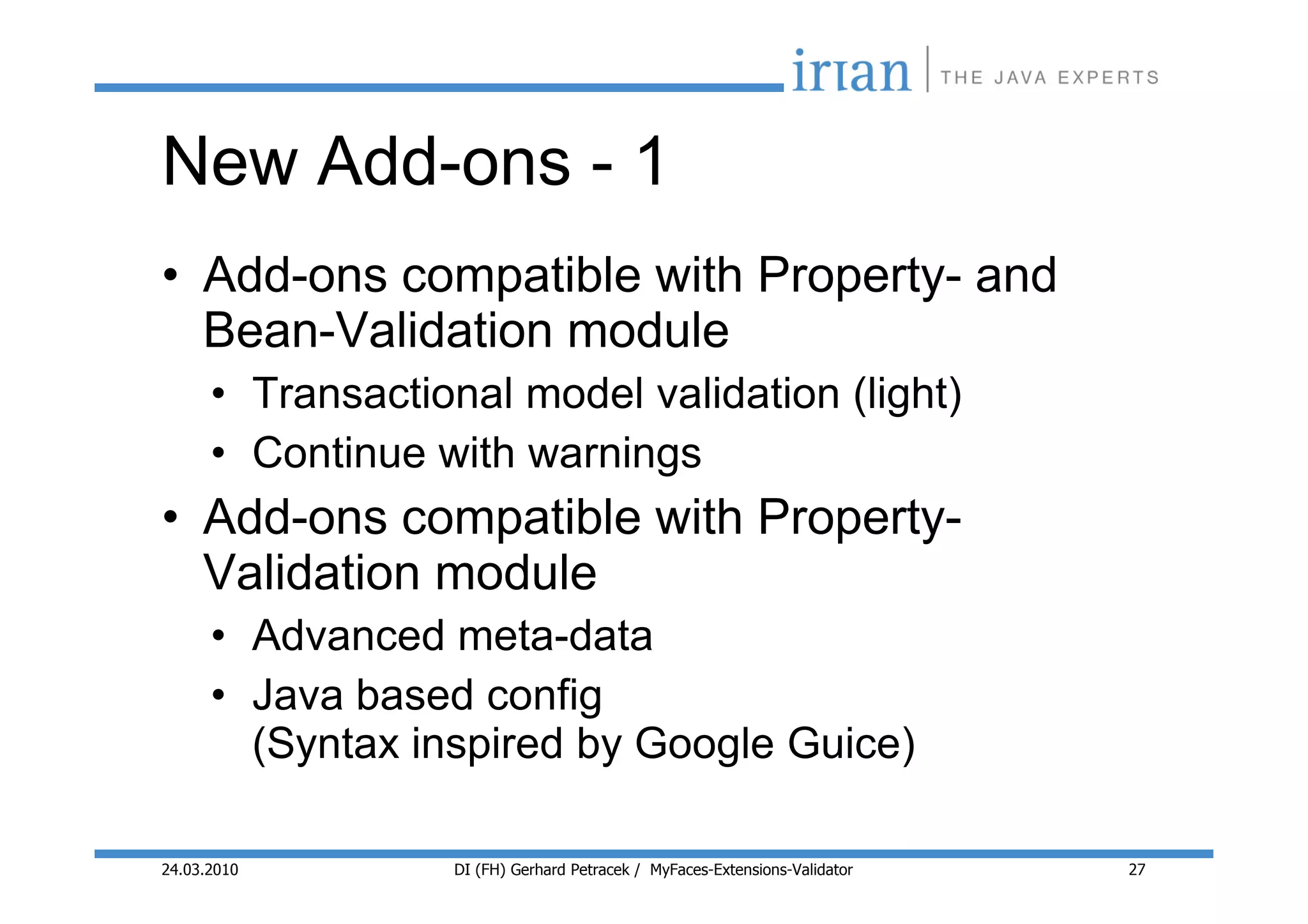 New Add-ons - 1
• Add-ons compatible with Property- and
  Bean-Validation module
      • Transactional model validation (light)
      • Continue with warnings
• Add-ons compatible with Property-
  Validation module
      • Advanced meta-data
      • Java based config
        (Syntax inspired by Google Guice)

24.03.2010        DI (FH) Gerhard Petracek / MyFaces-Extensions-Validator   27
 
