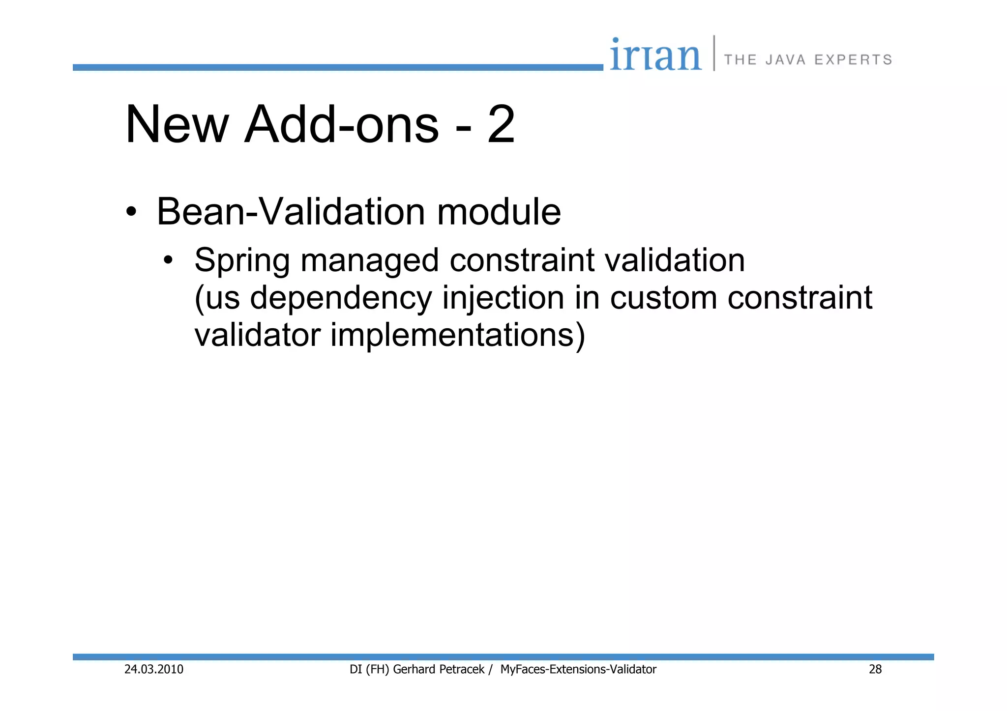 New Add-ons - 2
• Bean-Validation module
      • Spring managed constraint validation
        (us dependency injection in custom constraint
        validator implementations)




24.03.2010        DI (FH) Gerhard Petracek / MyFaces-Extensions-Validator   28
 