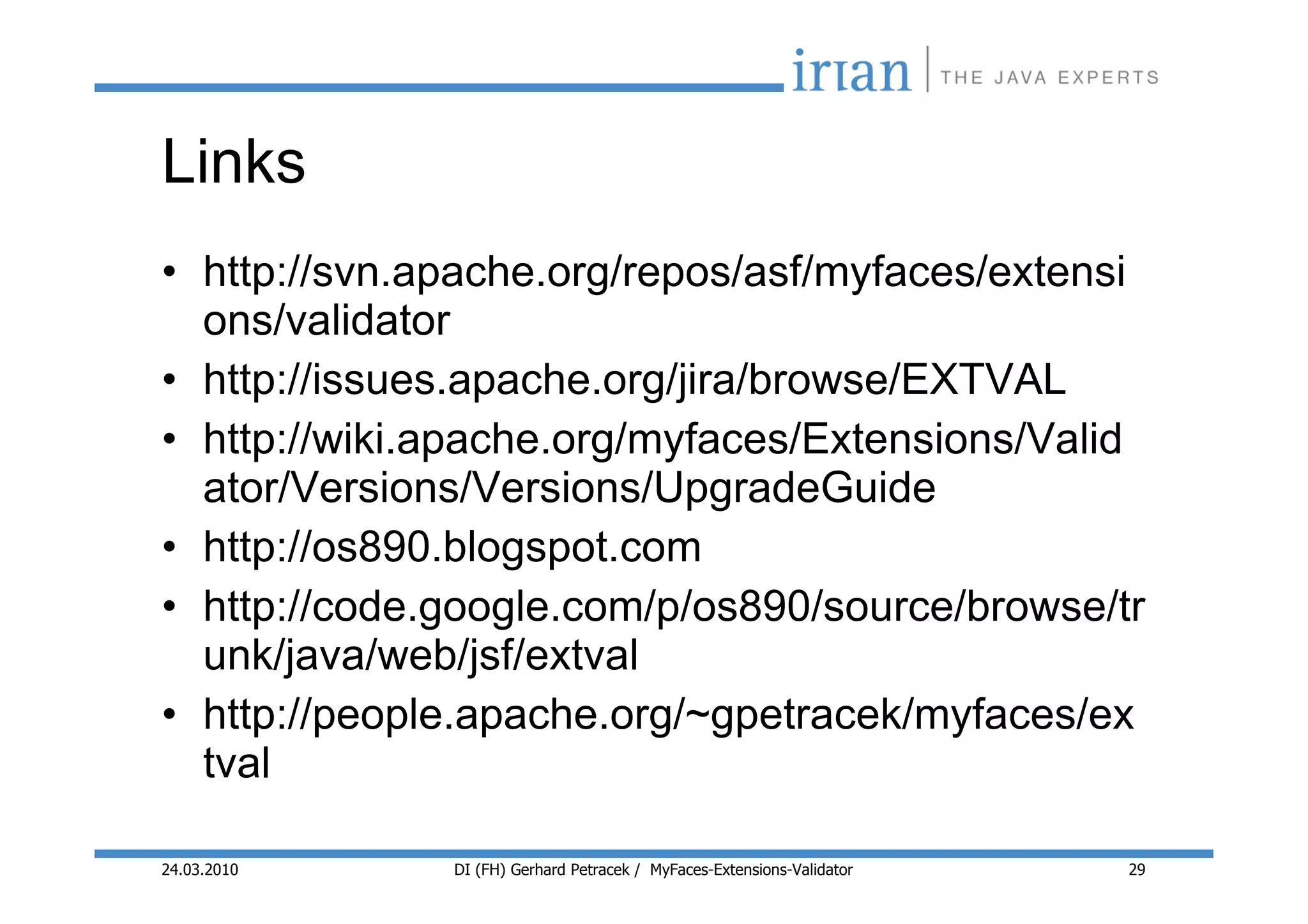 Links
• http://svn.apache.org/repos/asf/myfaces/extensi
  ons/validator
• http://issues.apache.org/jira/browse/EXTVAL
• http://wiki.apache.org/myfaces/Extensions/Valid
  ator/Versions/Versions/UpgradeGuide
• http://os890.blogspot.com
• http://code.google.com/p/os890/source/browse/tr
  unk/java/web/jsf/extval
• http://people.apache.org/~gpetracek/myfaces/ex
  tval

24.03.2010    DI (FH) Gerhard Petracek / MyFaces-Extensions-Validator   29
 