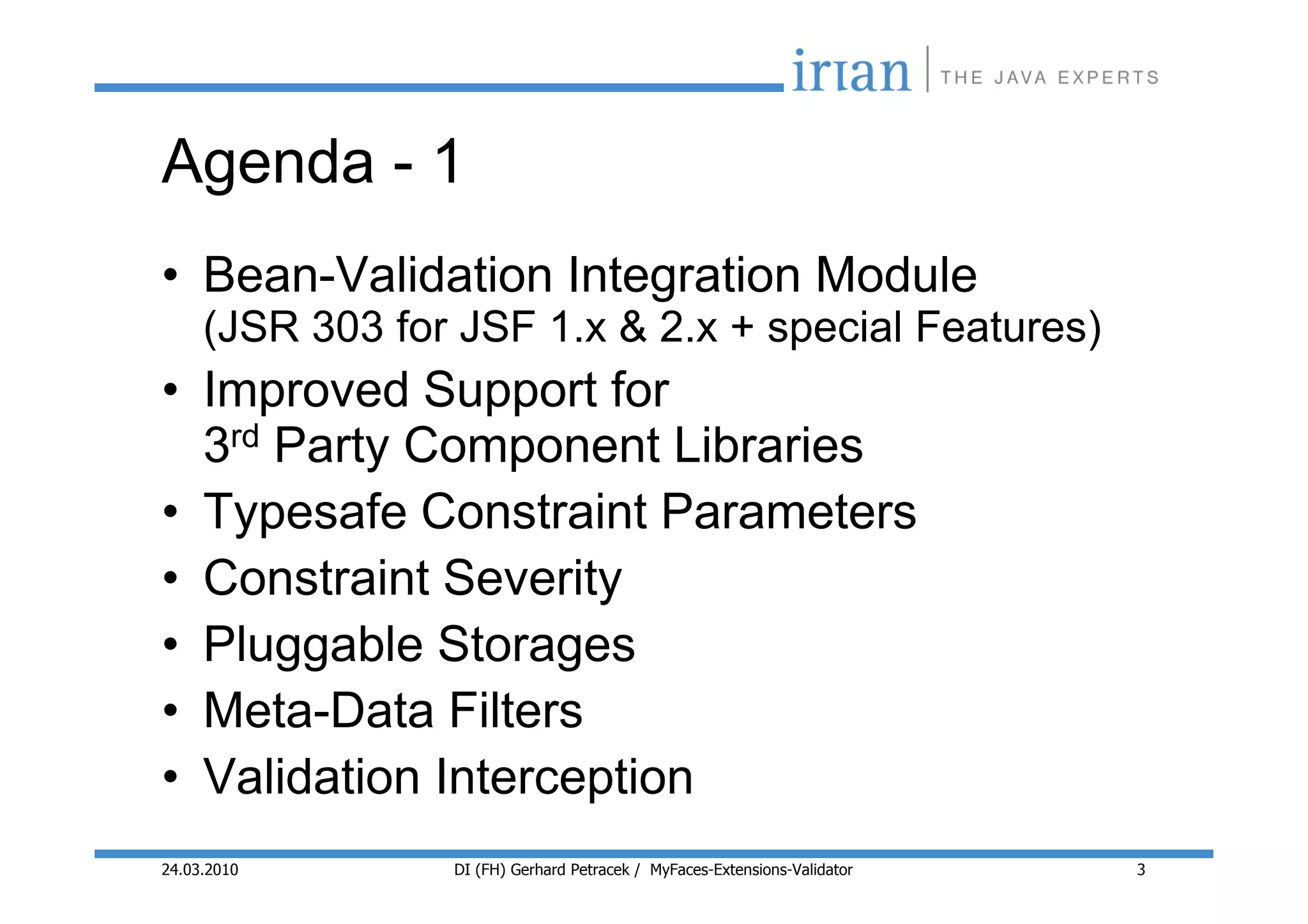 Agenda - 1
• Bean-Validation Integration Module
     (JSR 303 for JSF 1.x & 2.x + special Features)
• Improved Support for
  3rd Party Component Libraries
• Typesafe Constraint Parameters
• Constraint Severity
• Pluggable Storages
• Meta-Data Filters
• Validation Interception
24.03.2010       DI (FH) Gerhard Petracek / MyFaces-Extensions-Validator   3
 
