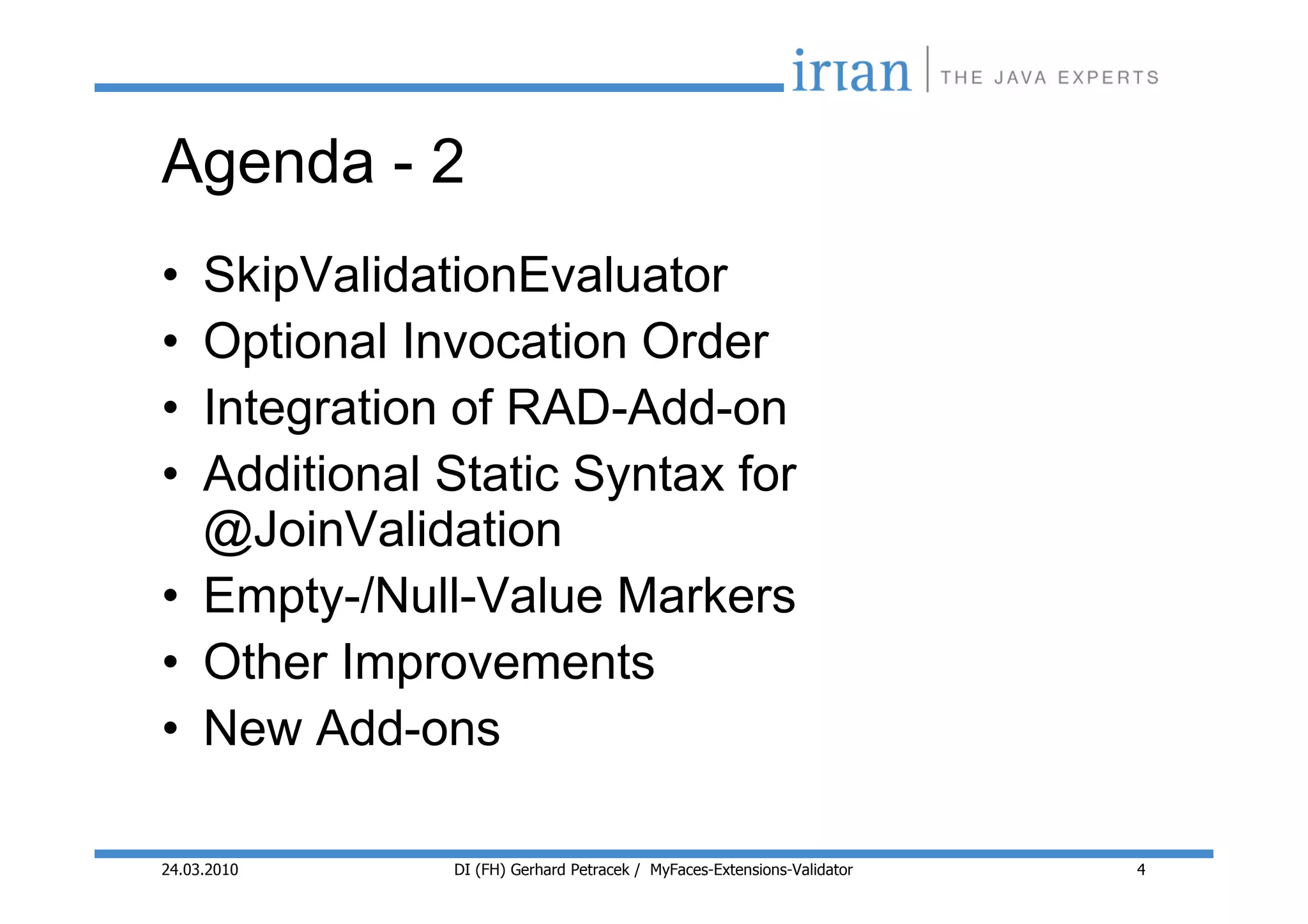 Agenda - 2
• SkipValidationEvaluator
• Optional Invocation Order
• Integration of RAD-Add-on
• Additional Static Syntax for
  @JoinValidation
• Empty-/Null-Value Markers
• Other Improvements
• New Add-ons

24.03.2010   DI (FH) Gerhard Petracek / MyFaces-Extensions-Validator   4
 