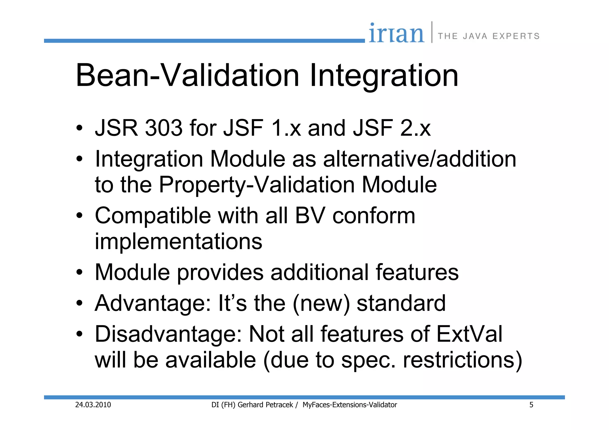 Bean-Validation Integration
• JSR 303 for JSF 1.x and JSF 2.x
• Integration Module as alternative/addition
  to the Property-Validation Module
• Compatible with all BV conform
  implementations
• Module provides additional features
• Advantage: It’s the (new) standard
• Disadvantage: Not all features of ExtVal
  will be available (due to spec. restrictions)
24.03.2010    DI (FH) Gerhard Petracek / MyFaces-Extensions-Validator   5
 