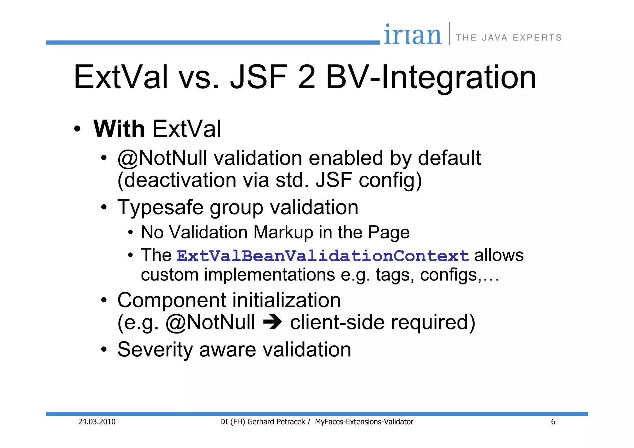 ExtVal vs. JSF 2 BV-Integration
• With ExtVal
     • @NotNull validation enabled by default
       (deactivation via std. JSF config)
     • Typesafe group validation
             • No Validation Markup in the Page
             • The ExtValBeanValidationContext allows
               custom implementations e.g. tags, configs,…
     • Component initialization
       (e.g. @NotNull    client-side required)
     • Severity aware validation


24.03.2010             DI (FH) Gerhard Petracek / MyFaces-Extensions-Validator   6
 