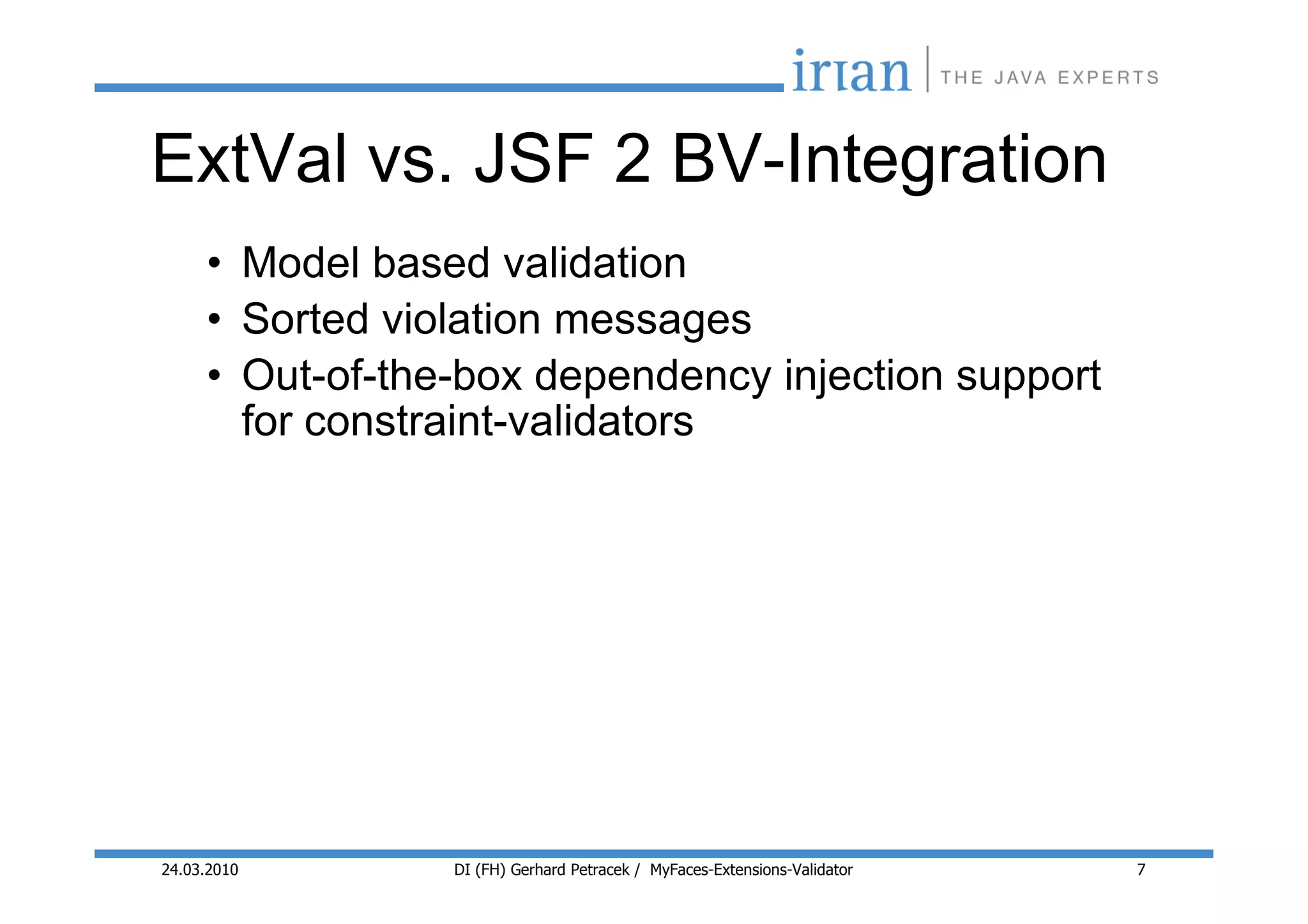 ExtVal vs. JSF 2 BV-Integration
     • Model based validation
     • Sorted violation messages
     • Out-of-the-box dependency injection support
       for constraint-validators




24.03.2010       DI (FH) Gerhard Petracek / MyFaces-Extensions-Validator   7
 