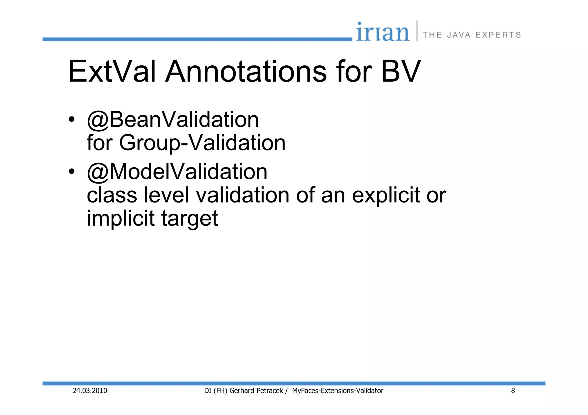 ExtVal Annotations for BV
• @BeanValidation
  for Group-Validation
• @ModelValidation
  class level validation of an explicit or
  implicit target




24.03.2010     DI (FH) Gerhard Petracek / MyFaces-Extensions-Validator   8
 