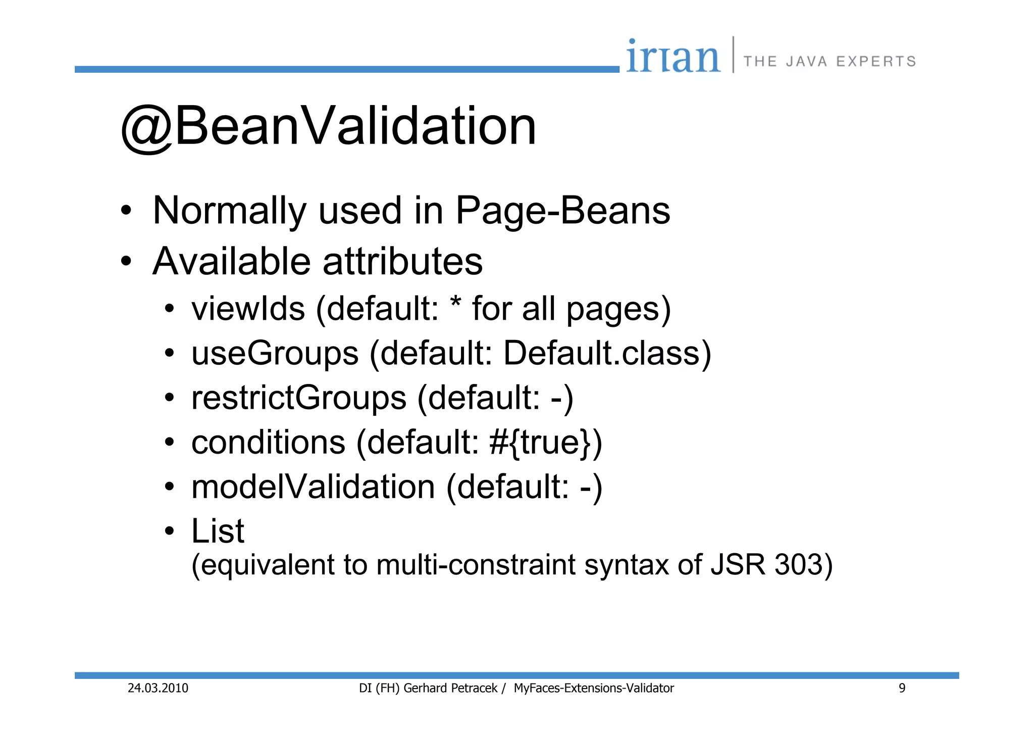 @BeanValidation
• Normally used in Page-Beans
• Available attributes
     •       viewIds (default: * for all pages)
     •       useGroups (default: Default.class)
     •       restrictGroups (default: -)
     •       conditions (default: #{true})
     •       modelValidation (default: -)
     •       List
             (equivalent to multi-constraint syntax of JSR 303)


24.03.2010                DI (FH) Gerhard Petracek / MyFaces-Extensions-Validator   9
 