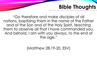 Bible Thoughts
“Go therefore and make disciples of all
nations, baptizing them in the name of the Father
and of the Son and of the Holy Spirit, teaching
them to observe all that I have commanded you.
And behold, I am with you always, to the end of
the age.”
(Matthew 28.19-20, ESV)
 