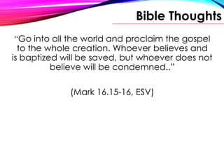 Bible Thoughts
“Go into all the world and proclaim the gospel
to the whole creation. Whoever believes and
is baptized will be saved, but whoever does not
believe will be condemned..”
(Mark 16.15-16, ESV)
 