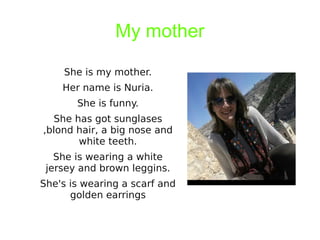 My mother
She is my mother.
Her name is Nuria.
She is funny.
She has got sunglases
,blond hair, a big nose and
white teeth.
She is wearing a white
jersey and brown leggins.
She's is wearing a scarf and
golden earrings
 