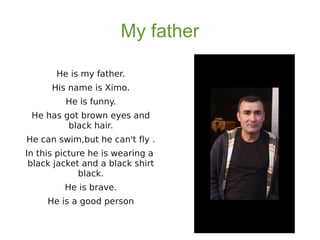 My father
He is my father.
His name is Ximo.
He is funny.
He has got brown eyes and
black hair.
He can swim,but he can't fly .
In this picture he is wearing a
black jacket and a black shirt
black.
He is brave.
He is a good person
 
