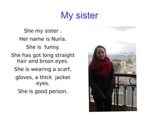My sister
She my sister .
Her name is Nuria.
She is funny.
She has got long straight
hair and brosn eyes.
She is wearing a scarf,
gloves, a thick jacket
eyes.
She is good person.
 