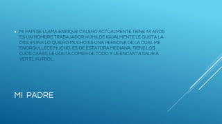 MI PADRE
● MI PAPI SE LLAMA ENRIQUE CALERO ACTUALMENTE TIENE 44 AÑOS
ES UN HOMBRE TRABAJADOR HUMILDE IGUALMENTE LE GUSTA LA
DISCIPLINA LO QUIERO MUCHO ES UNA PERSONA DE LA CUAL ME
ENORGULLECE MUCHO. ES DE ESTATURA MEDIANA, TIENE LOS
OJOS CAFÉS, LE GUSTA COMER DE TODO Y LE ENCANTA SALIR A
VER EL FUTBOL.
 