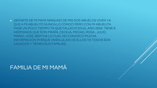 FAMILIA DE MI MAMÁ
● DEPARTE DE MI MAMI NINGUNO DE MIS DOS ABUELOS VIVEN YA
QUE A MI ABUELITO NUNCA LO CONOCÍ PERO CON MI ABUELITA
PASE UN POCO TIEMPO TA QUE FALLECIÓ EN EL AÑO 2004. TIENE 8
HERMANOS QUE SON: MARÍA, CECILIA, PIEDAD, ROSA , JULIO,
MARIO, JOSÉ, BERTHA LO CUAL NO CONOZCO MUCHA
INFORMACIÓN PORQUE VIVEN LEJOS DE ELLOS YA TODOS SON
CASADOS Y TIENEN SUS FAMILIAS.
 