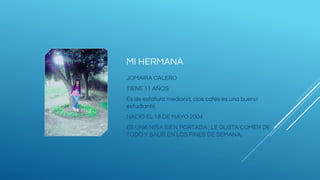 MI HERMANA
JOMAIRA CALERO
TIENE 11 AÑOS
Es de estatura mediana, ojos cafés es una buena
estudiante.
NACIÓ EL 18 DE MAYO 2004
ES UNA NIÑA BIEN PORTADA , LE GUSTA COMER DE
TODO Y SALIR EN LOS FINES DE SEMANA.
 