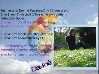 My name is Daviné Cáceres,I ‘m 13 years old. I ‘m from Chile ,but I live with my family in Sabadell-Spain. I have got 3 sisters.My big sister  lives in Chile. I have got a twin. I have got black and straight hair. I have got brown dark eyes. I like listening to  music,  dancing, reading, swimming,Sports, watching movies,and  practis ing  jump of springboard . D a v i n é 